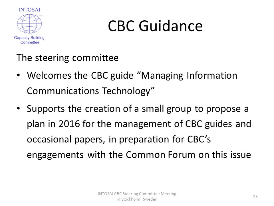 CBC Guidance The steering committee Welcomes the CBC guide Managing Information Communications Technology Supports the creation of a small group to propose a plan in 2016 for the management of CBC guides and occasional papers, in preparation for CBC’s engagements with the Common Forum on this issue INTOSAI CBC Steering Committee Meeting in Stockholm, Sweden 25