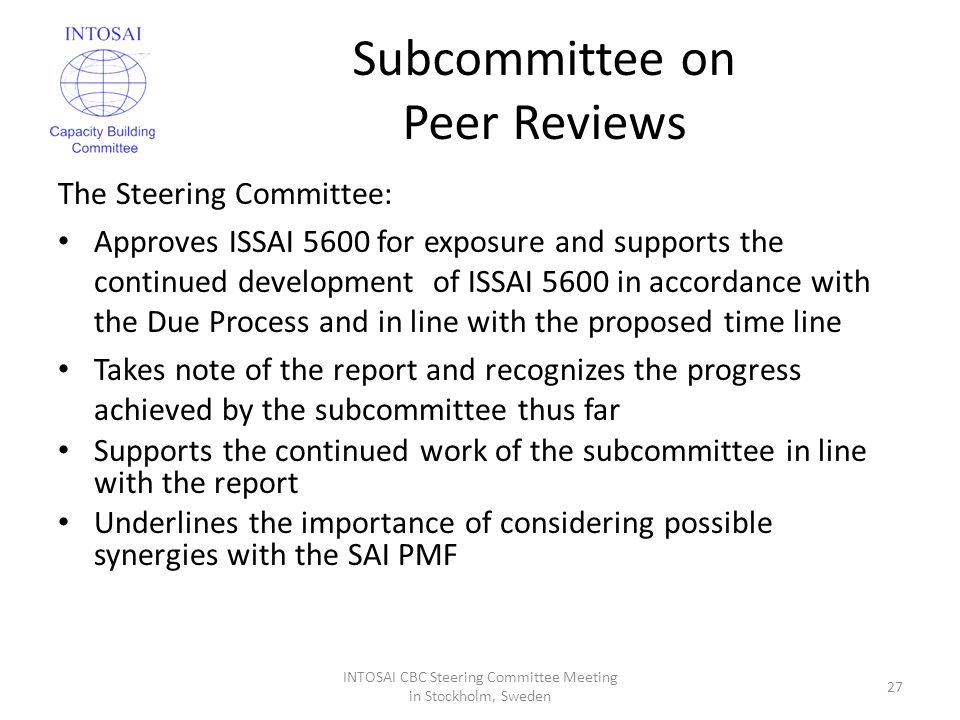 Subcommittee on Peer Reviews The Steering Committee: Approves ISSAI 5600 for exposure and supports the continued development of ISSAI 5600 in accordance with the Due Process and in line with the proposed time line Takes note of the report and recognizes the progress achieved by the subcommittee thus far Supports the continued work of the subcommittee in line with the report Underlines the importance of considering possible synergies with the SAI PMF INTOSAI CBC Steering Committee Meeting in Stockholm, Sweden 27