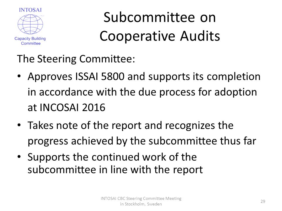 Subcommittee on Cooperative Audits The Steering Committee: Approves ISSAI 5800 and supports its completion in accordance with the due process for adoption at INCOSAI 2016 Takes note of the report and recognizes the progress achieved by the subcommittee thus far Supports the continued work of the subcommittee in line with the report INTOSAI CBC Steering Committee Meeting in Stockholm, Sweden 29