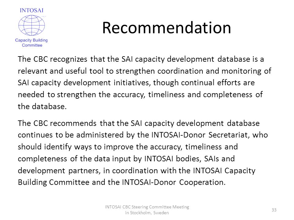 Recommendation The CBC recognizes that the SAI capacity development database is a relevant and useful tool to strengthen coordination and monitoring of SAI capacity development initiatives, though continual efforts are needed to strengthen the accuracy, timeliness and completeness of the database.