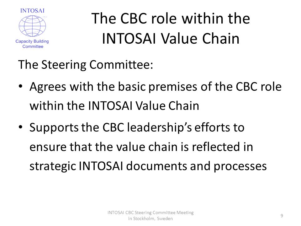 The CBC role within the INTOSAI Value Chain The Steering Committee: Agrees with the basic premises of the CBC role within the INTOSAI Value Chain Supports the CBC leadership’s efforts to ensure that the value chain is reflected in strategic INTOSAI documents and processes INTOSAI CBC Steering Committee Meeting in Stockholm, Sweden 9