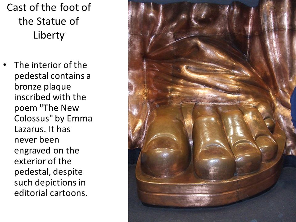 Cast of the foot of the Statue of Liberty The interior of the pedestal contains a bronze plaque inscribed with the poem The New Colossus by Emma Lazarus.