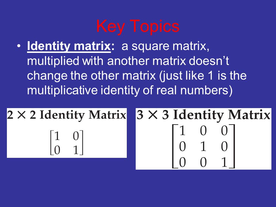 Key Topics Identity matrix: a square matrix, multiplied with another matrix doesn’t change the other matrix (just like 1 is the multiplicative identity of real numbers)