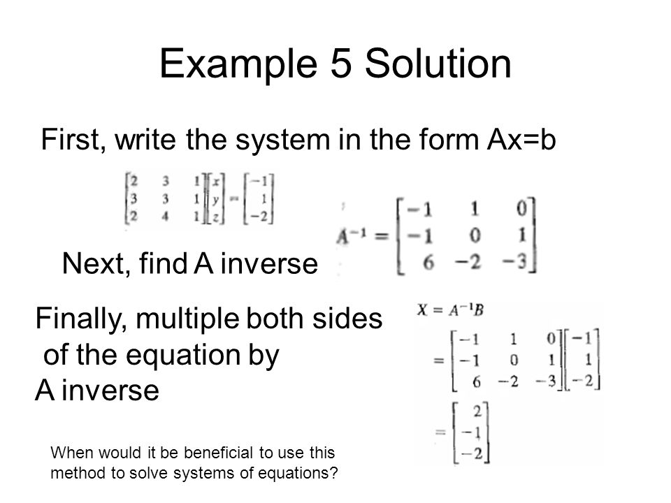 Example 5 Solution First, write the system in the form Ax=b Next, find A inverse Finally, multiple both sides of the equation by A inverse When would it be beneficial to use this method to solve systems of equations