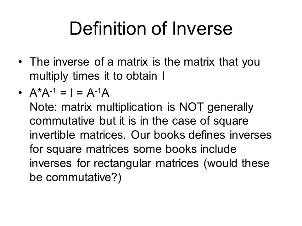 Definition of Inverse The inverse of a matrix is the matrix that you multiply times it to obtain I A*A -1 = I = A -1 A Note: matrix multiplication is NOT generally commutative but it is in the case of square invertible matrices.
