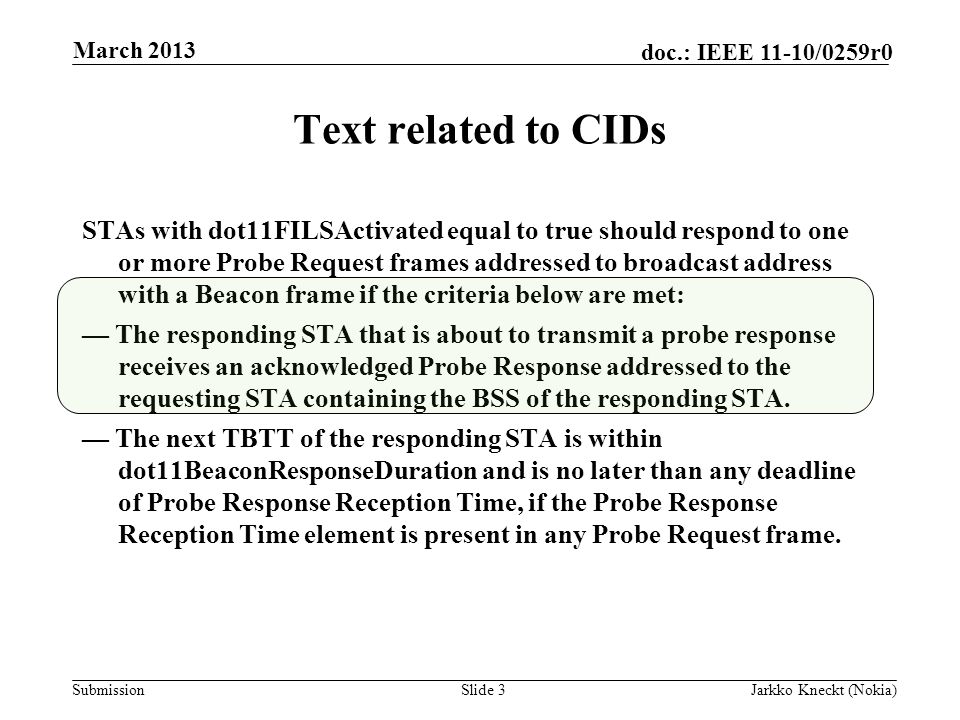 Submission doc.: IEEE 11-10/0259r0 Text related to CIDs STAs with dot11FILSActivated equal to true should respond to one or more Probe Request frames addressed to broadcast address with a Beacon frame if the criteria below are met: — The responding STA that is about to transmit a probe response receives an acknowledged Probe Response addressed to the requesting STA containing the BSS of the responding STA.