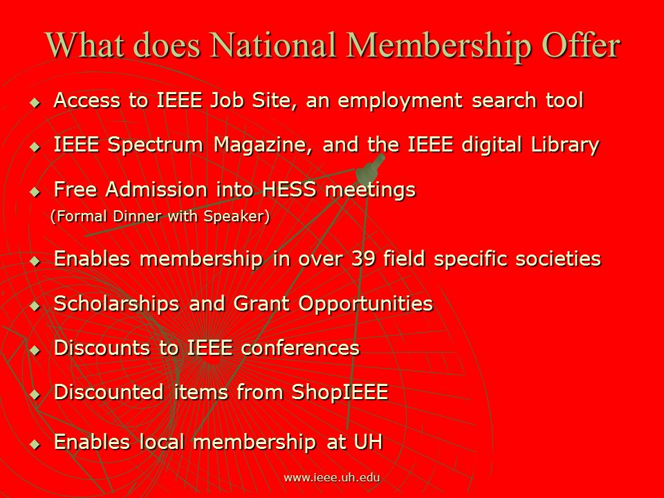 What does National Membership Offer  Access to IEEE Job Site, an employment search tool  IEEE Spectrum Magazine, and the IEEE digital Library  Free Admission into HESS meetings (Formal Dinner with Speaker) (Formal Dinner with Speaker)  Enables membership in over 39 field specific societies  Scholarships and Grant Opportunities  Discounts to IEEE conferences  Discounted items from ShopIEEE  Enables local membership at UH