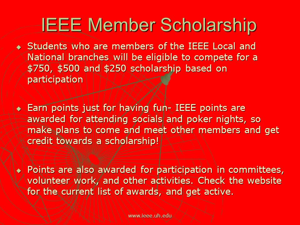 IEEE Member Scholarship  Students who are members of the IEEE Local and National branches will be eligible to compete for a $750, $500 and $250 scholarship based on participation  Earn points just for having fun- IEEE points are awarded for attending socials and poker nights, so make plans to come and meet other members and get credit towards a scholarship.