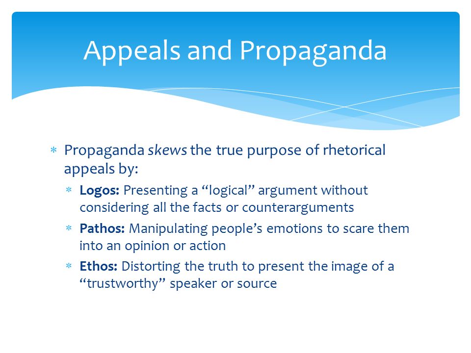  Propaganda skews the true purpose of rhetorical appeals by:  Logos: Presenting a logical argument without considering all the facts or counterarguments  Pathos: Manipulating people’s emotions to scare them into an opinion or action  Ethos: Distorting the truth to present the image of a trustworthy speaker or source Appeals and Propaganda