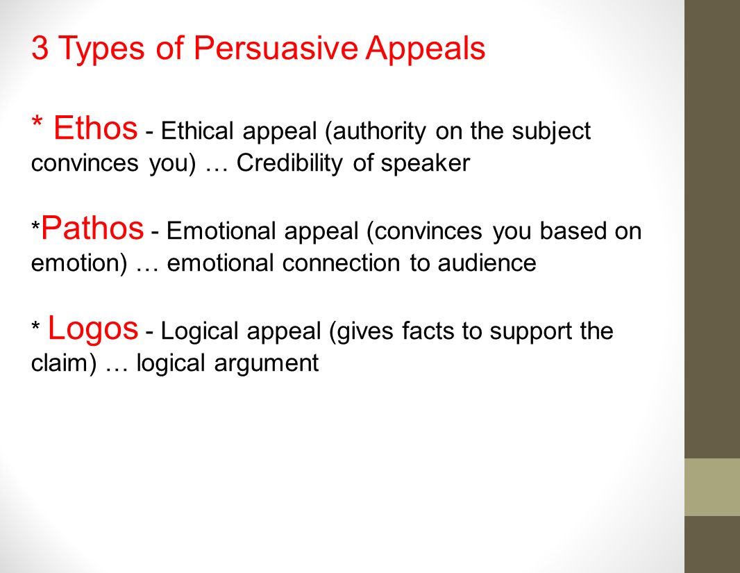 3 Types of Persuasive Appeals * Ethos - Ethical appeal (authority on the subject convinces you) … Credibility of speaker * Pathos - Emotional appeal (convinces you based on emotion) … emotional connection to audience * Logos - Logical appeal (gives facts to support the claim) … logical argument