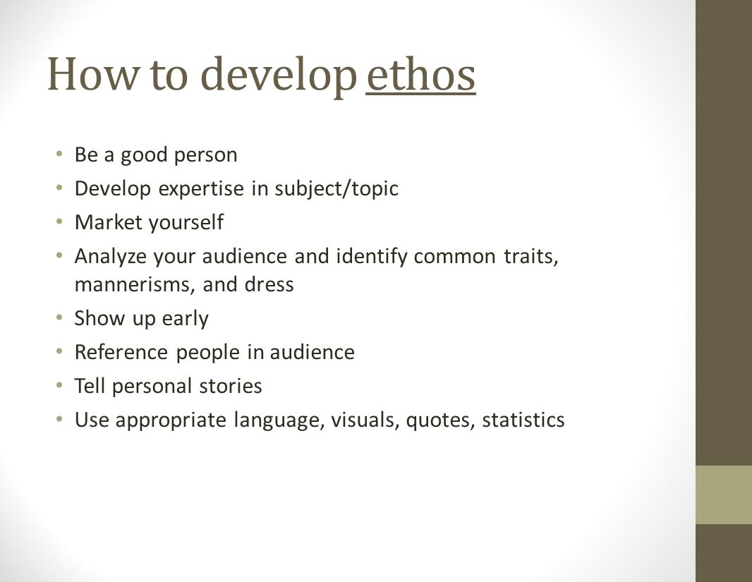 How to develop ethos Be a good person Develop expertise in subject/topic Market yourself Analyze your audience and identify common traits, mannerisms, and dress Show up early Reference people in audience Tell personal stories Use appropriate language, visuals, quotes, statistics