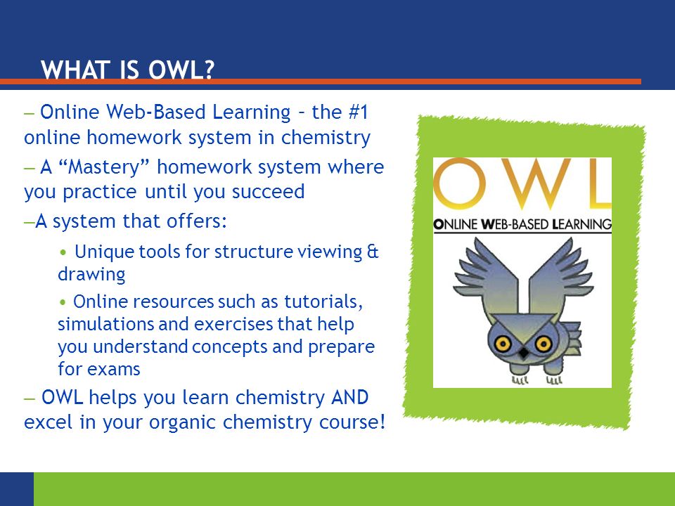 – Online Web-Based Learning – the #1 online homework system in chemistry – A Mastery homework system where you practice until you succeed – A system that offers: Unique tools for structure viewing & drawing Online resources such as tutorials, simulations and exercises that help you understand concepts and prepare for exams – OWL helps you learn chemistry AND excel in your organic chemistry course.