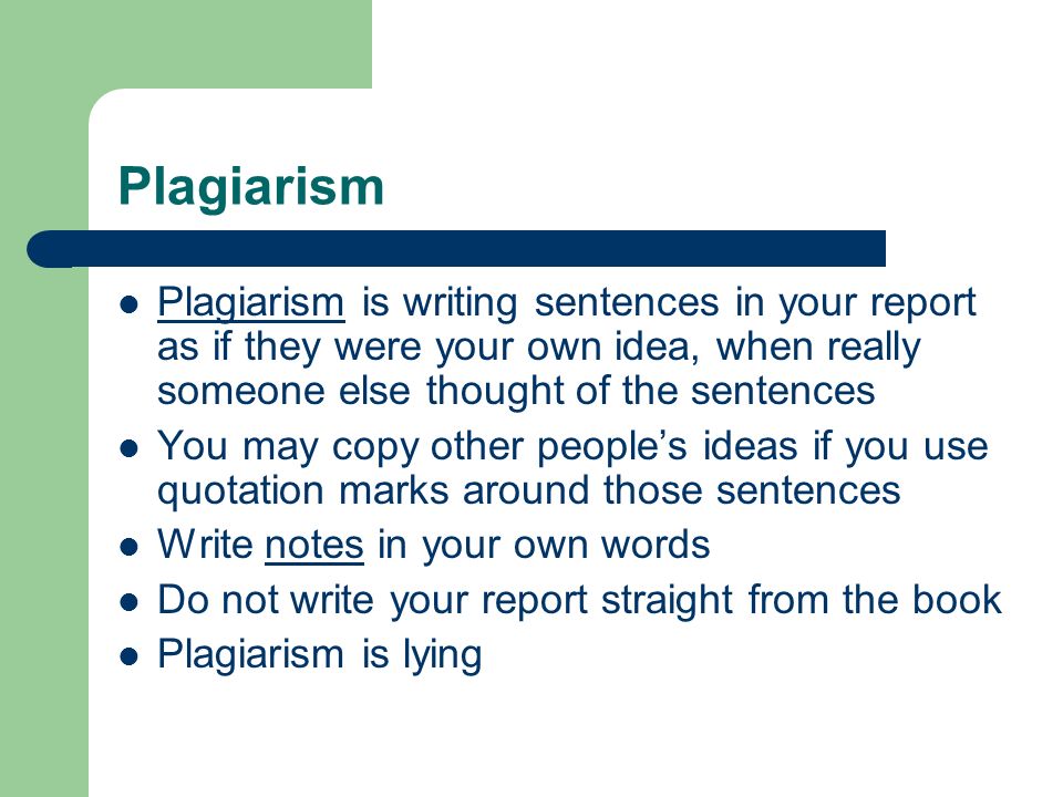 Plagiarism Plagiarism is writing sentences in your report as if they were your own idea, when really someone else thought of the sentences You may copy other people’s ideas if you use quotation marks around those sentences Write notes in your own words Do not write your report straight from the book Plagiarism is lying