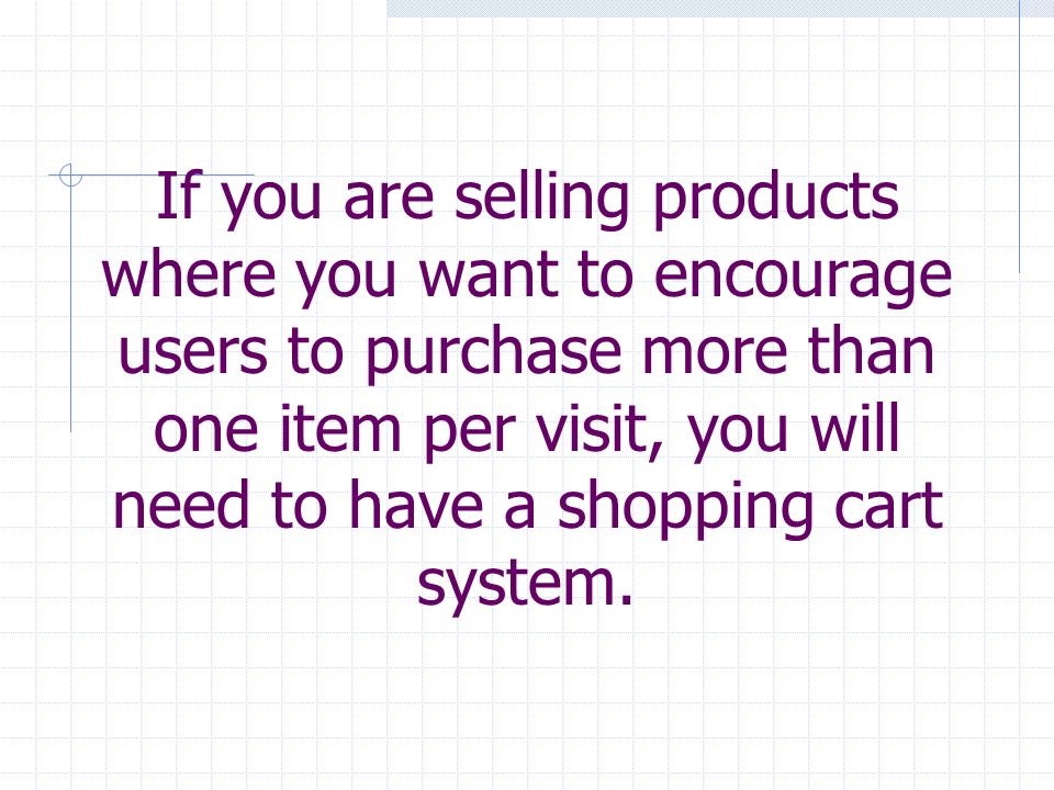If you are selling products where you want to encourage users to purchase more than one item per visit, you will need to have a shopping cart system.