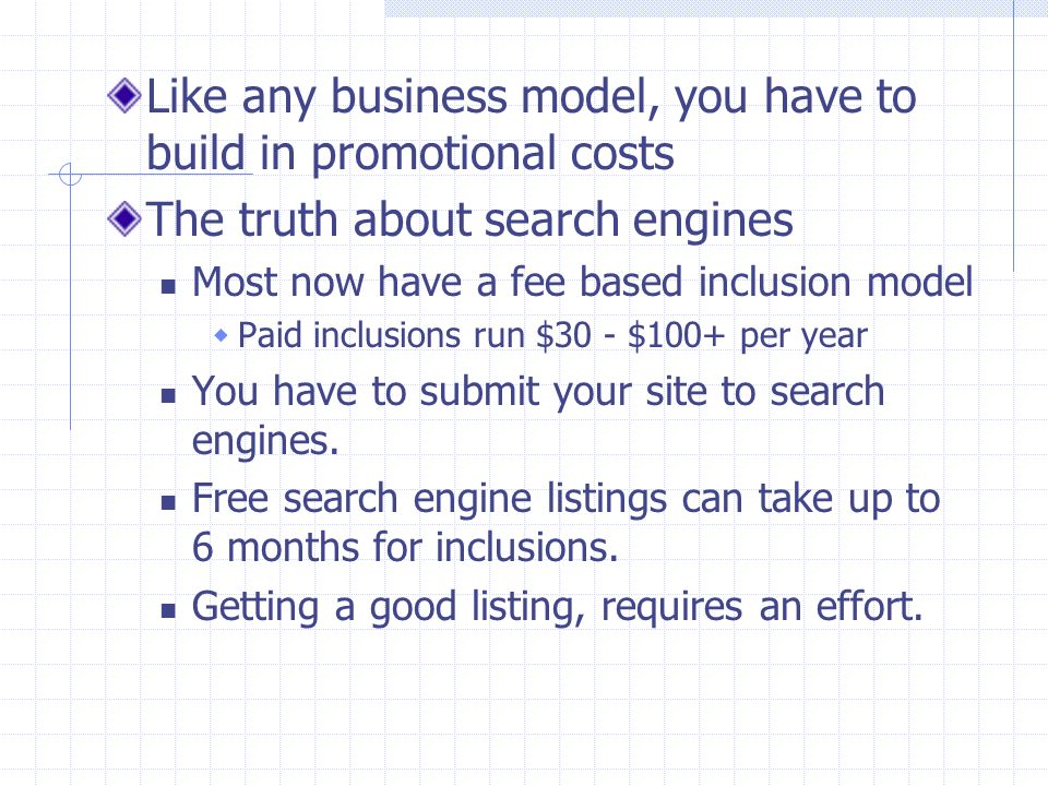 Like any business model, you have to build in promotional costs The truth about search engines Most now have a fee based inclusion model  Paid inclusions run $30 - $100+ per year You have to submit your site to search engines.