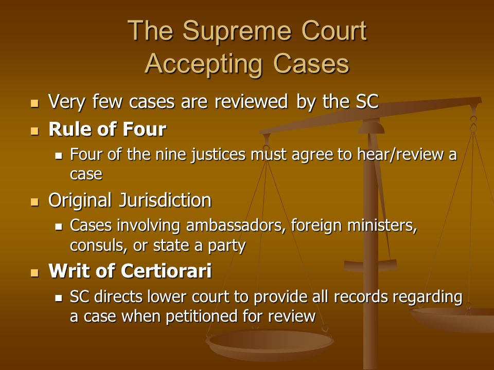 The Supreme Court Accepting Cases Very few cases are reviewed by the SC Very few cases are reviewed by the SC Rule of Four Rule of Four Four of the nine justices must agree to hear/review a case Four of the nine justices must agree to hear/review a case Original Jurisdiction Original Jurisdiction Cases involving ambassadors, foreign ministers, consuls, or state a party Cases involving ambassadors, foreign ministers, consuls, or state a party Writ of Certiorari Writ of Certiorari SC directs lower court to provide all records regarding a case when petitioned for review SC directs lower court to provide all records regarding a case when petitioned for review