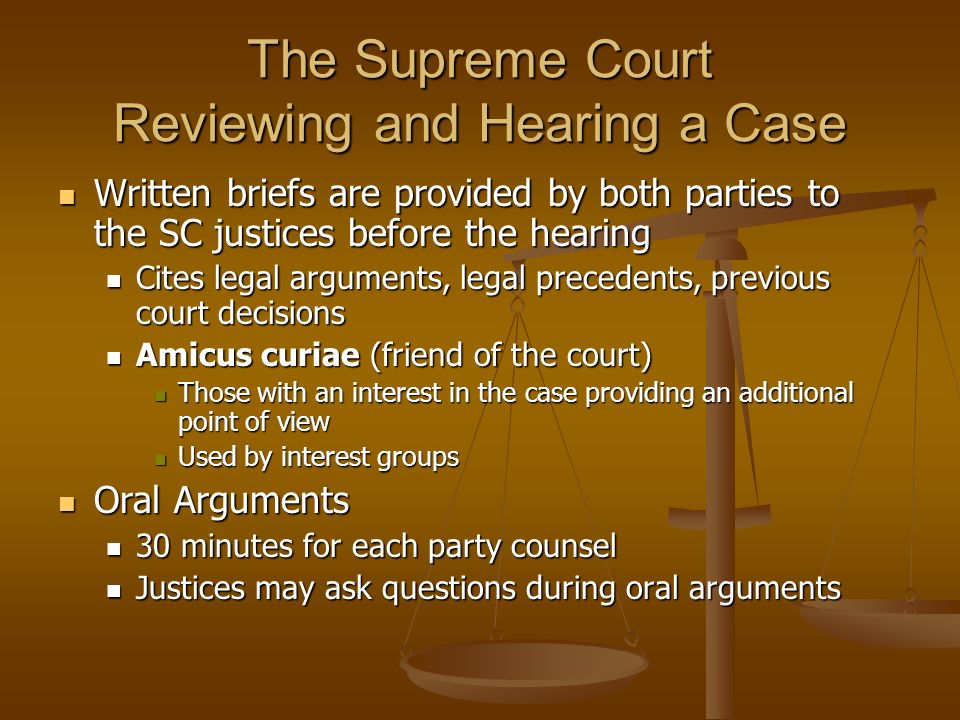The Supreme Court Reviewing and Hearing a Case Written briefs are provided by both parties to the SC justices before the hearing Written briefs are provided by both parties to the SC justices before the hearing Cites legal arguments, legal precedents, previous court decisions Cites legal arguments, legal precedents, previous court decisions Amicus curiae (friend of the court) Amicus curiae (friend of the court) Those with an interest in the case providing an additional point of view Those with an interest in the case providing an additional point of view Used by interest groups Used by interest groups Oral Arguments Oral Arguments 30 minutes for each party counsel 30 minutes for each party counsel Justices may ask questions during oral arguments Justices may ask questions during oral arguments