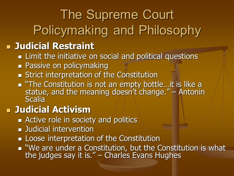 The Supreme Court Policymaking and Philosophy Judicial Restraint Judicial Restraint Limit the initiative on social and political questions Limit the initiative on social and political questions Passive on policymaking Passive on policymaking Strict interpretation of the Constitution Strict interpretation of the Constitution The Constitution is not an empty bottle…it is like a statue, and the meaning doesn’t change. – Antonin Scalia The Constitution is not an empty bottle…it is like a statue, and the meaning doesn’t change. – Antonin Scalia Judicial Activism Judicial Activism Active role in society and politics Active role in society and politics Judicial intervention Judicial intervention Loose interpretation of the Constitution Loose interpretation of the Constitution We are under a Constitution, but the Constitution is what the judges say it is. – Charles Evans Hughes We are under a Constitution, but the Constitution is what the judges say it is. – Charles Evans Hughes