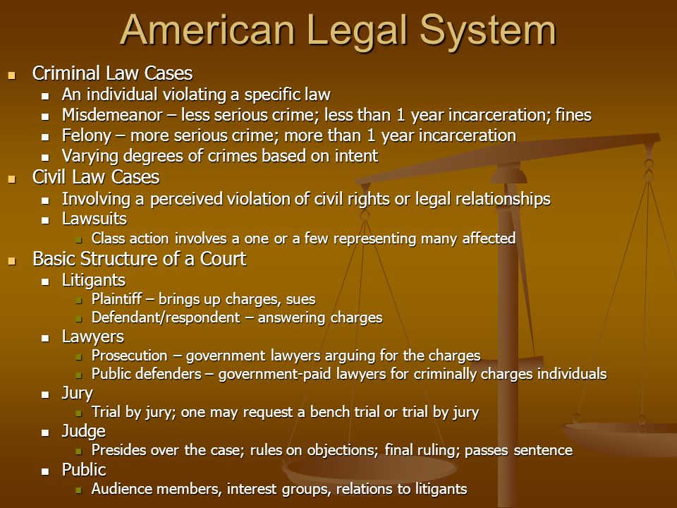 American Legal System Criminal Law Cases Criminal Law Cases An individual violating a specific law An individual violating a specific law Misdemeanor – less serious crime; less than 1 year incarceration; fines Misdemeanor – less serious crime; less than 1 year incarceration; fines Felony – more serious crime; more than 1 year incarceration Felony – more serious crime; more than 1 year incarceration Varying degrees of crimes based on intent Varying degrees of crimes based on intent Civil Law Cases Civil Law Cases Involving a perceived violation of civil rights or legal relationships Involving a perceived violation of civil rights or legal relationships Lawsuits Lawsuits Class action involves a one or a few representing many affected Class action involves a one or a few representing many affected Basic Structure of a Court Basic Structure of a Court Litigants Litigants Plaintiff – brings up charges, sues Plaintiff – brings up charges, sues Defendant/respondent – answering charges Defendant/respondent – answering charges Lawyers Lawyers Prosecution – government lawyers arguing for the charges Prosecution – government lawyers arguing for the charges Public defenders – government-paid lawyers for criminally charges individuals Public defenders – government-paid lawyers for criminally charges individuals Jury Jury Trial by jury; one may request a bench trial or trial by jury Trial by jury; one may request a bench trial or trial by jury Judge Judge Presides over the case; rules on objections; final ruling; passes sentence Presides over the case; rules on objections; final ruling; passes sentence Public Public Audience members, interest groups, relations to litigants Audience members, interest groups, relations to litigants