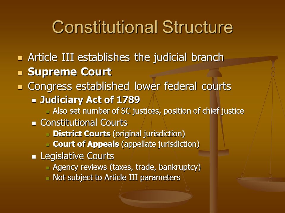 Constitutional Structure Article III establishes the judicial branch Article III establishes the judicial branch Supreme Court Supreme Court Congress established lower federal courts Congress established lower federal courts Judiciary Act of 1789 Judiciary Act of 1789 Also set number of SC justices, position of chief justice Also set number of SC justices, position of chief justice Constitutional Courts Constitutional Courts District Courts (original jurisdiction) District Courts (original jurisdiction) Court of Appeals (appellate jurisdiction) Court of Appeals (appellate jurisdiction) Legislative Courts Legislative Courts Agency reviews (taxes, trade, bankruptcy) Agency reviews (taxes, trade, bankruptcy) Not subject to Article III parameters Not subject to Article III parameters