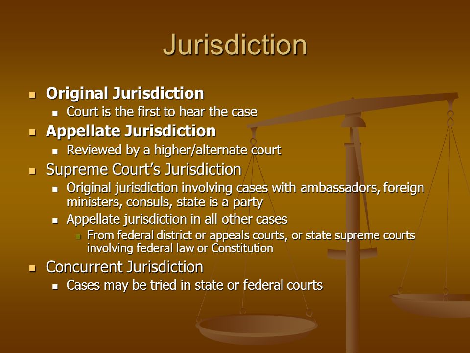 Jurisdiction Original Jurisdiction Original Jurisdiction Court is the first to hear the case Court is the first to hear the case Appellate Jurisdiction Appellate Jurisdiction Reviewed by a higher/alternate court Reviewed by a higher/alternate court Supreme Court’s Jurisdiction Supreme Court’s Jurisdiction Original jurisdiction involving cases with ambassadors, foreign ministers, consuls, state is a party Original jurisdiction involving cases with ambassadors, foreign ministers, consuls, state is a party Appellate jurisdiction in all other cases Appellate jurisdiction in all other cases From federal district or appeals courts, or state supreme courts involving federal law or Constitution From federal district or appeals courts, or state supreme courts involving federal law or Constitution Concurrent Jurisdiction Concurrent Jurisdiction Cases may be tried in state or federal courts Cases may be tried in state or federal courts