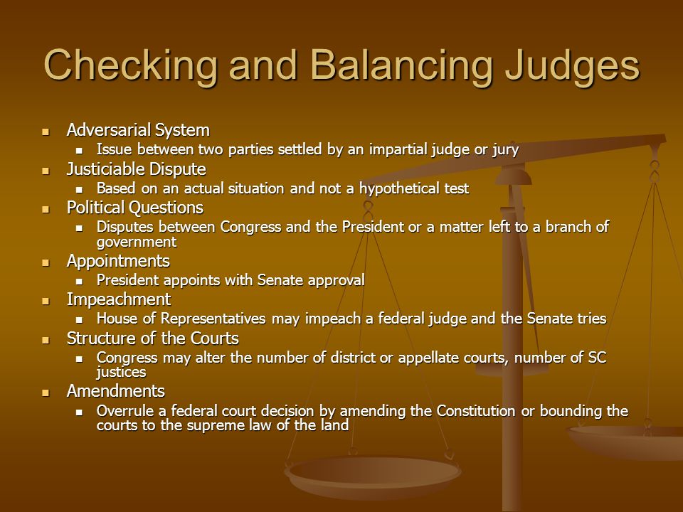 Checking and Balancing Judges Adversarial System Adversarial System Issue between two parties settled by an impartial judge or jury Issue between two parties settled by an impartial judge or jury Justiciable Dispute Justiciable Dispute Based on an actual situation and not a hypothetical test Based on an actual situation and not a hypothetical test Political Questions Political Questions Disputes between Congress and the President or a matter left to a branch of government Disputes between Congress and the President or a matter left to a branch of government Appointments Appointments President appoints with Senate approval President appoints with Senate approval Impeachment Impeachment House of Representatives may impeach a federal judge and the Senate tries House of Representatives may impeach a federal judge and the Senate tries Structure of the Courts Structure of the Courts Congress may alter the number of district or appellate courts, number of SC justices Congress may alter the number of district or appellate courts, number of SC justices Amendments Amendments Overrule a federal court decision by amending the Constitution or bounding the courts to the supreme law of the land Overrule a federal court decision by amending the Constitution or bounding the courts to the supreme law of the land