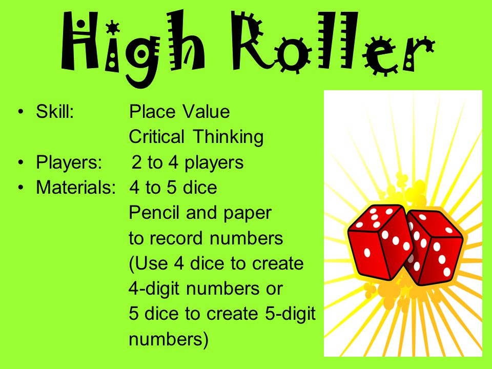 High Roller Skill: Place Value Critical Thinking Players: 2 to 4 players Materials: 4 to 5 dice Pencil and paper to record numbers (Use 4 dice to create 4-digit numbers or 5 dice to create 5-digit numbers)