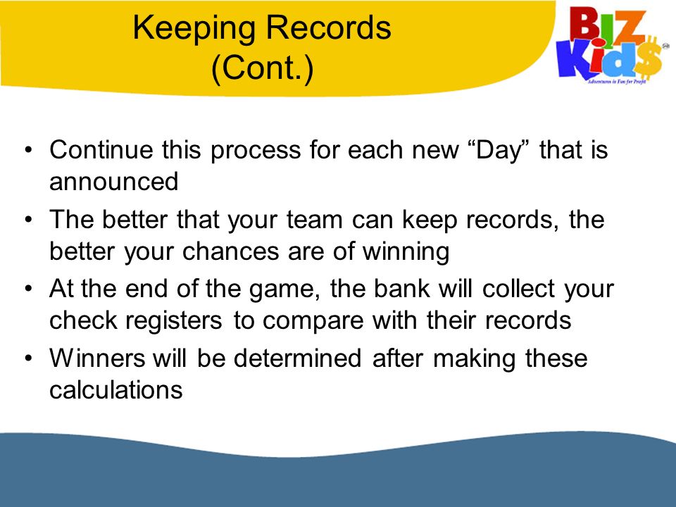 Keeping Records (Cont.) Continue this process for each new Day that is announced The better that your team can keep records, the better your chances are of winning At the end of the game, the bank will collect your check registers to compare with their records Winners will be determined after making these calculations