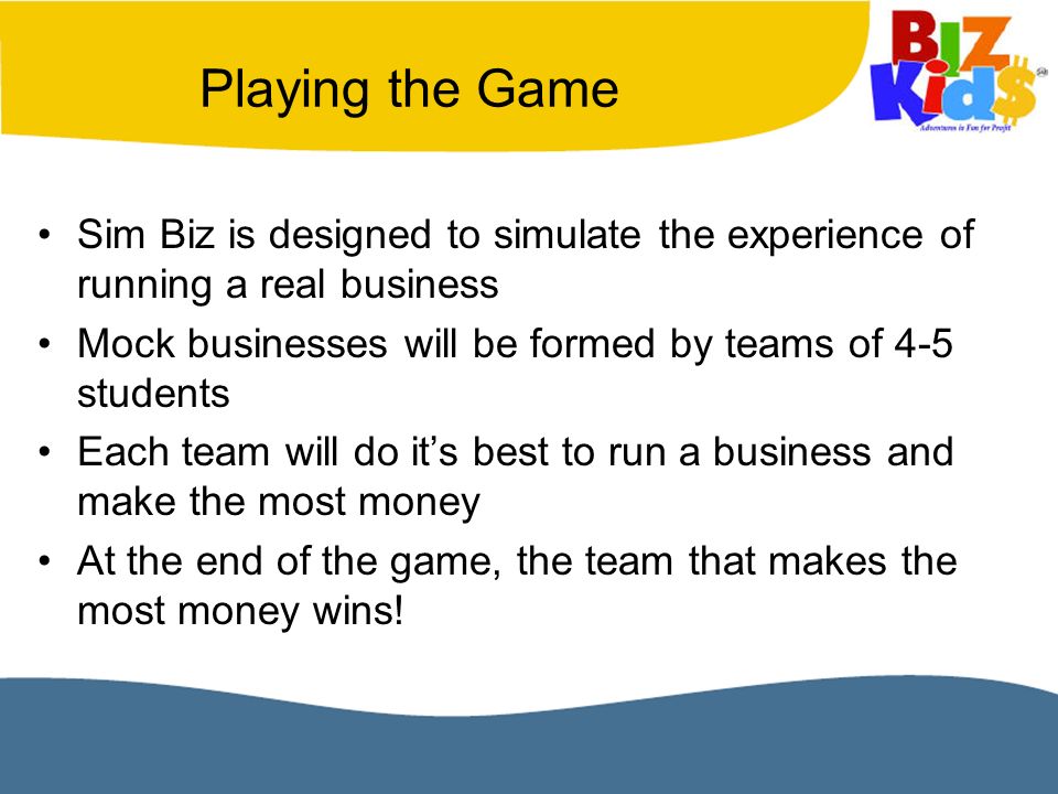 Playing the Game Sim Biz is designed to simulate the experience of running a real business Mock businesses will be formed by teams of 4-5 students Each team will do it’s best to run a business and make the most money At the end of the game, the team that makes the most money wins!