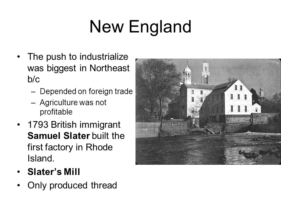 New England The push to industrialize was biggest in Northeast b/c –Depended on foreign trade –Agriculture was not profitable 1793 British immigrant Samuel Slater built the first factory in Rhode Island.