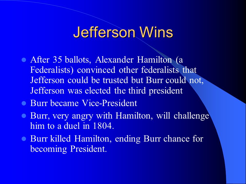 Jefferson Wins After 35 ballots, Alexander Hamilton (a Federalists) convinced other federalists that Jefferson could be trusted but Burr could not, Jefferson was elected the third president Burr became Vice-President Burr, very angry with Hamilton, will challenge him to a duel in 1804.