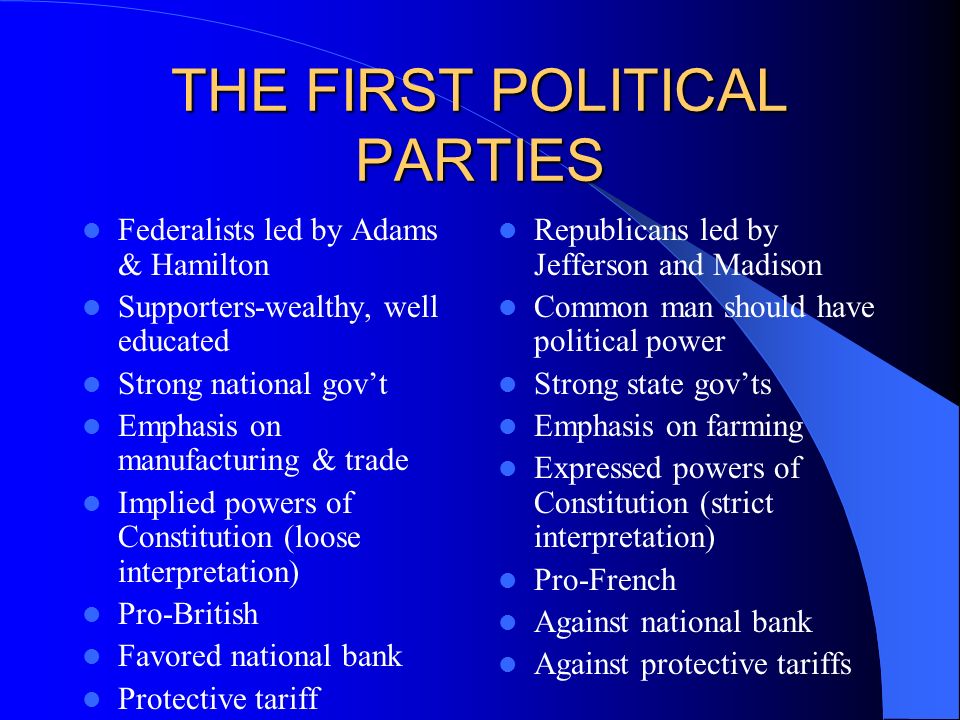 THE FIRST POLITICAL PARTIES Federalists led by Adams & Hamilton Supporters-wealthy, well educated Strong national gov’t Emphasis on manufacturing & trade Implied powers of Constitution (loose interpretation) Pro-British Favored national bank Protective tariff Republicans led by Jefferson and Madison Common man should have political power Strong state gov’ts Emphasis on farming Expressed powers of Constitution (strict interpretation) Pro-French Against national bank Against protective tariffs