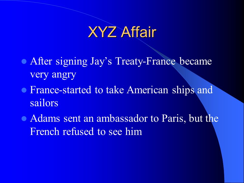 XYZ Affair After signing Jay’s Treaty-France became very angry France-started to take American ships and sailors Adams sent an ambassador to Paris, but the French refused to see him