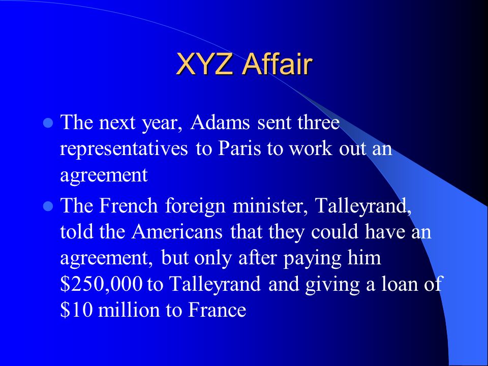 XYZ Affair The next year, Adams sent three representatives to Paris to work out an agreement The French foreign minister, Talleyrand, told the Americans that they could have an agreement, but only after paying him $250,000 to Talleyrand and giving a loan of $10 million to France
