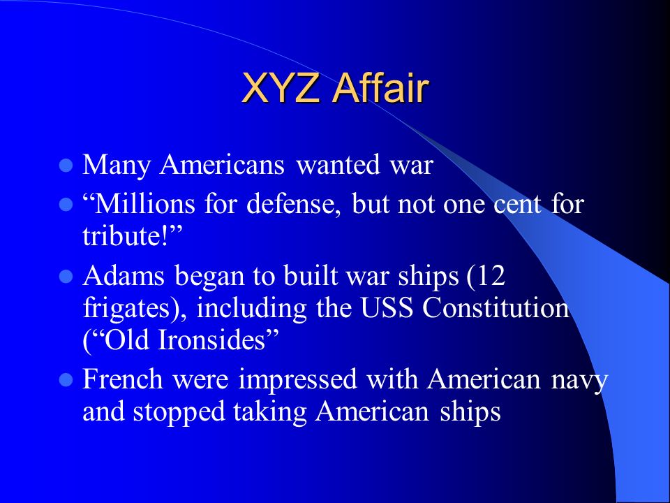 XYZ Affair Many Americans wanted war Millions for defense, but not one cent for tribute! Adams began to built war ships (12 frigates), including the USS Constitution ( Old Ironsides French were impressed with American navy and stopped taking American ships