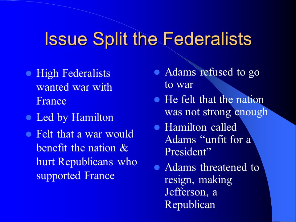 Issue Split the Federalists High Federalists wanted war with France Led by Hamilton Felt that a war would benefit the nation & hurt Republicans who supported France Adams refused to go to war He felt that the nation was not strong enough Hamilton called Adams unfit for a President Adams threatened to resign, making Jefferson, a Republican