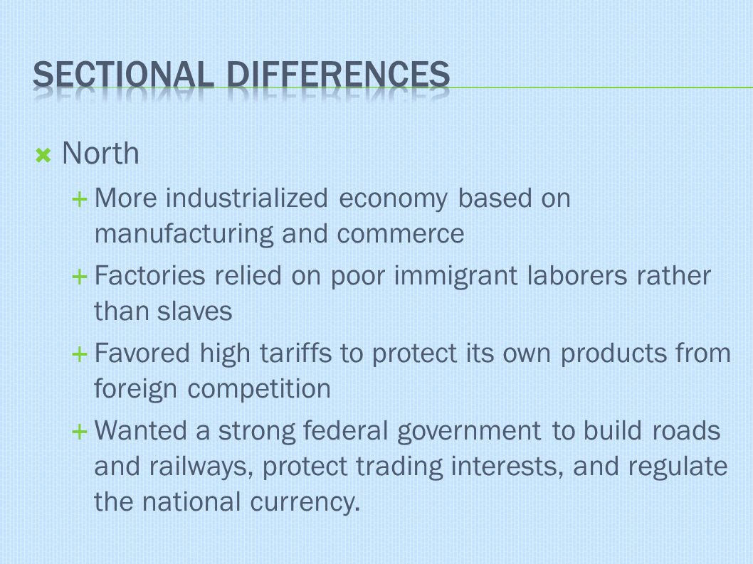  North  More industrialized economy based on manufacturing and commerce  Factories relied on poor immigrant laborers rather than slaves  Favored high tariffs to protect its own products from foreign competition  Wanted a strong federal government to build roads and railways, protect trading interests, and regulate the national currency.