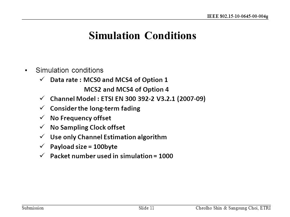 Submission Cheolho Shin & Sangsung Choi, ETRI IEEE g Simulation conditions Data rate : MCS0 and MCS4 of Option 1 MCS2 and MCS4 of Option 4 Channel Model : ETSI EN V3.2.1 ( ) Consider the long-term fading No Frequency offset No Sampling Clock offset Use only Channel Estimation algorithm Payload size = 100byte Packet number used in simulation = 1000 Simulation Conditions Slide 11