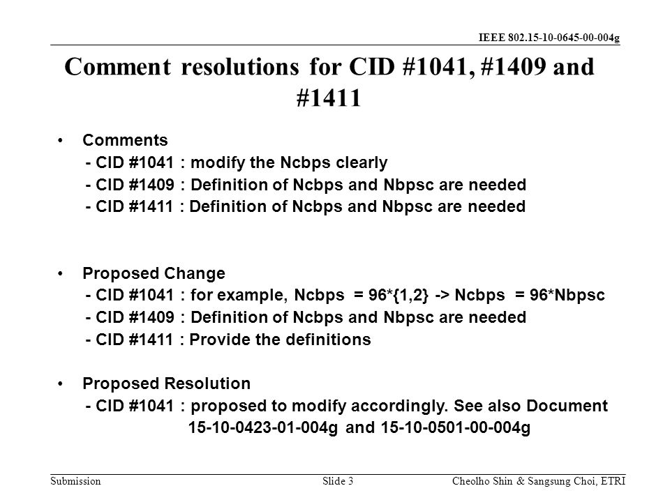 Submission Cheolho Shin & Sangsung Choi, ETRI IEEE g Comment resolutions for CID #1041, #1409 and #1411 Slide 3 Comments - CID #1041 : modify the Ncbps clearly - CID #1409 : Definition of Ncbps and Nbpsc are needed - CID #1411 : Definition of Ncbps and Nbpsc are needed Proposed Change - CID #1041 : for example, Ncbps = 96*{1,2} -> Ncbps = 96*Nbpsc - CID #1409 : Definition of Ncbps and Nbpsc are needed - CID #1411 : Provide the definitions Proposed Resolution - CID #1041 : proposed to modify accordingly.