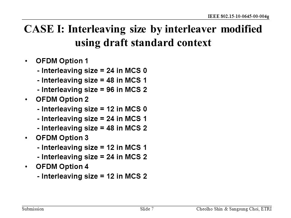 Submission Cheolho Shin & Sangsung Choi, ETRI IEEE g CASE I: Interleaving size by interleaver modified using draft standard context Slide 7 OFDM Option 1 - Interleaving size = 24 in MCS 0 - Interleaving size = 48 in MCS 1 - Interleaving size = 96 in MCS 2 OFDM Option 2 - Interleaving size = 12 in MCS 0 - Interleaving size = 24 in MCS 1 - Interleaving size = 48 in MCS 2 OFDM Option 3 - Interleaving size = 12 in MCS 1 - Interleaving size = 24 in MCS 2 OFDM Option 4 - Interleaving size = 12 in MCS 2