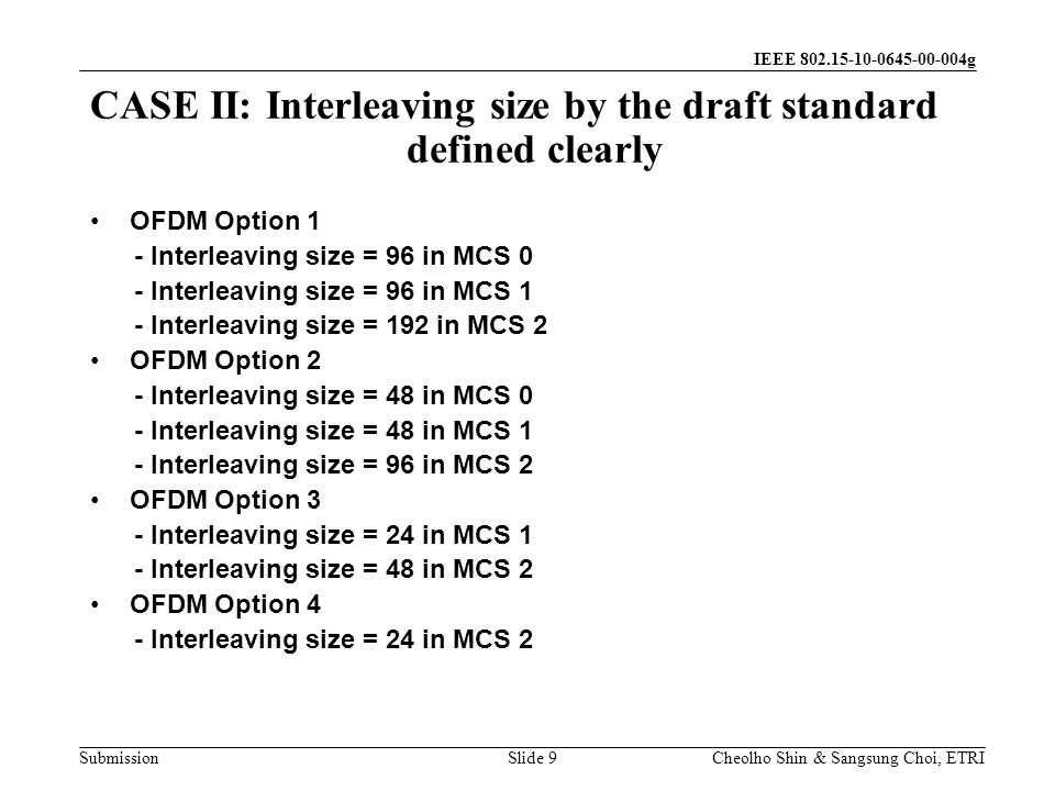 Submission Cheolho Shin & Sangsung Choi, ETRI IEEE g CASE II: Interleaving size by the draft standard defined clearly Slide 9 OFDM Option 1 - Interleaving size = 96 in MCS 0 - Interleaving size = 96 in MCS 1 - Interleaving size = 192 in MCS 2 OFDM Option 2 - Interleaving size = 48 in MCS 0 - Interleaving size = 48 in MCS 1 - Interleaving size = 96 in MCS 2 OFDM Option 3 - Interleaving size = 24 in MCS 1 - Interleaving size = 48 in MCS 2 OFDM Option 4 - Interleaving size = 24 in MCS 2