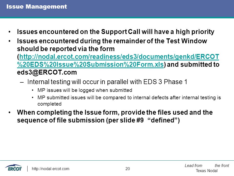 Lead from the front Texas Nodal   20 Issue Management Issues encountered on the Support Call will have a high priority Issues encountered during the remainder of the Test Window should be reported via the form (  %20EDS%20Issue%20Submission%20Form.xls) and submitted to %20EDS%20Issue%20Submission%20Form.xls –Internal testing will occur in parallel with EDS 3 Phase 1 MP issues will be logged when submitted MP submitted issues will be compared to internal defects after internal testing is completed When completing the Issue form, provide the files used and the sequence of file submission (per slide #9 defined )