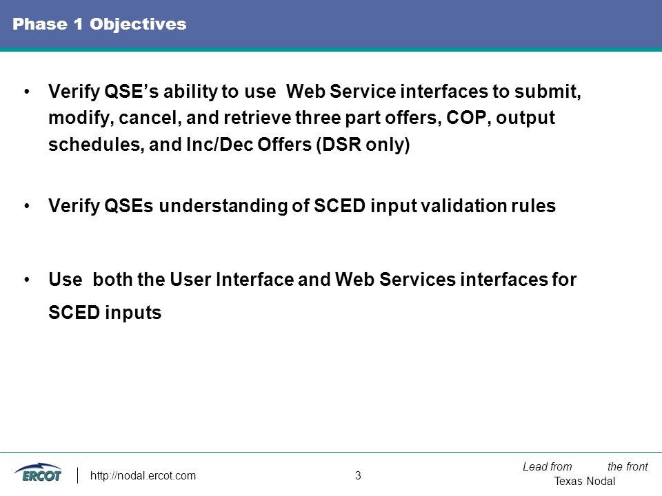 Lead from the front Texas Nodal   3 Phase 1 Objectives Verify QSE’s ability to use Web Service interfaces to submit, modify, cancel, and retrieve three part offers, COP, output schedules, and Inc/Dec Offers (DSR only) Verify QSEs understanding of SCED input validation rules Use both the User Interface and Web Services interfaces for SCED inputs