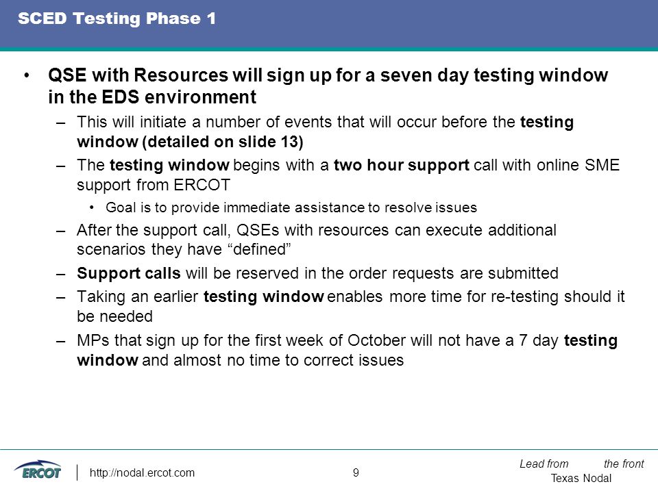 Lead from the front Texas Nodal   9 SCED Testing Phase 1 QSE with Resources will sign up for a seven day testing window in the EDS environment –This will initiate a number of events that will occur before the testing window (detailed on slide 13) –The testing window begins with a two hour support call with online SME support from ERCOT Goal is to provide immediate assistance to resolve issues –After the support call, QSEs with resources can execute additional scenarios they have defined –Support calls will be reserved in the order requests are submitted –Taking an earlier testing window enables more time for re-testing should it be needed –MPs that sign up for the first week of October will not have a 7 day testing window and almost no time to correct issues