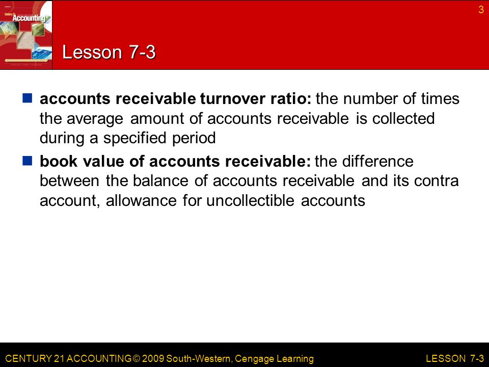 CENTURY 21 ACCOUNTING © 2009 South-Western, Cengage Learning Lesson 7-3 accounts receivable turnover ratio: the number of times the average amount of accounts receivable is collected during a specified period book value of accounts receivable: the difference between the balance of accounts receivable and its contra account, allowance for uncollectible accounts 3 LESSON 7-3
