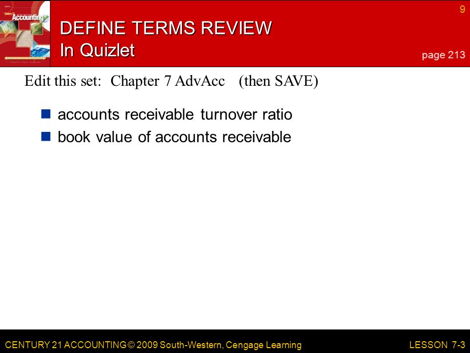 CENTURY 21 ACCOUNTING © 2009 South-Western, Cengage Learning 9 LESSON 7-3 DEFINE TERMS REVIEW In Quizlet accounts receivable turnover ratio book value of accounts receivable page 213 Edit this set: Chapter 7 AdvAcc (then SAVE)