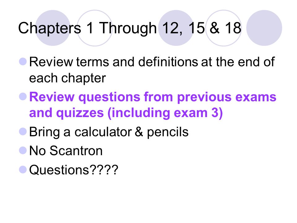 Chapters 1 Through 12, 15 & 18 Review terms and definitions at the end of each chapter Review questions from previous exams and quizzes (including exam 3) Bring a calculator & pencils No Scantron Questions