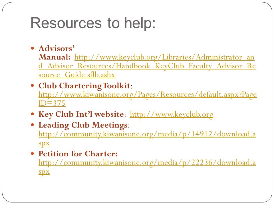 Resources to help: Advisors’ Manual:   d_Advisor_Resources/Handbook_KeyClub_Faculty_Advisor_Re source_Guide.sflb.ashxhttp://  d_Advisor_Resources/Handbook_KeyClub_Faculty_Advisor_Re source_Guide.sflb.ashx Club Chartering Toolkit:   Page ID=375   Page ID=375 Key Club Int’l website:   Leading Club Meetings:   spx   spx Petition for Charter:   spx   spx