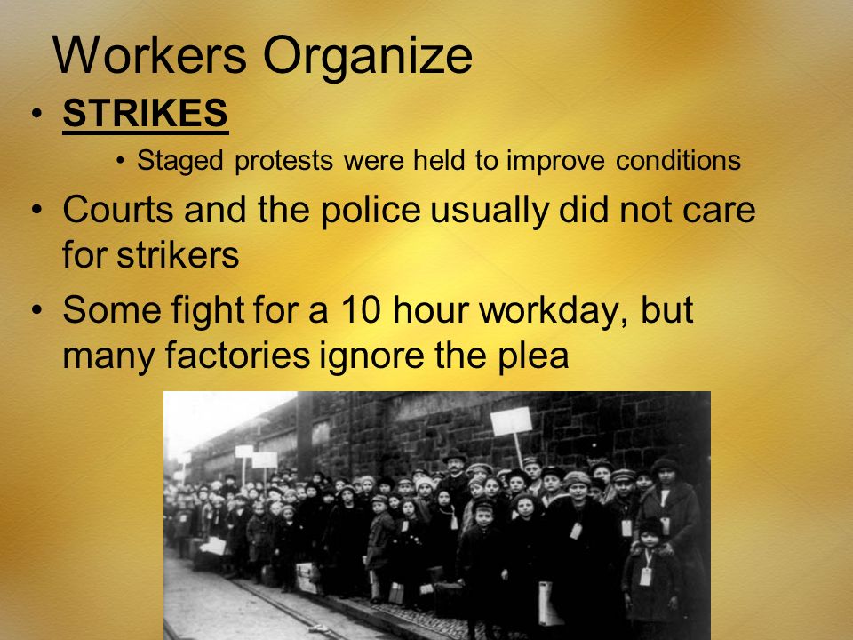 Workers Organize STRIKES Staged protests were held to improve conditions Courts and the police usually did not care for strikers Some fight for a 10 hour workday, but many factories ignore the plea