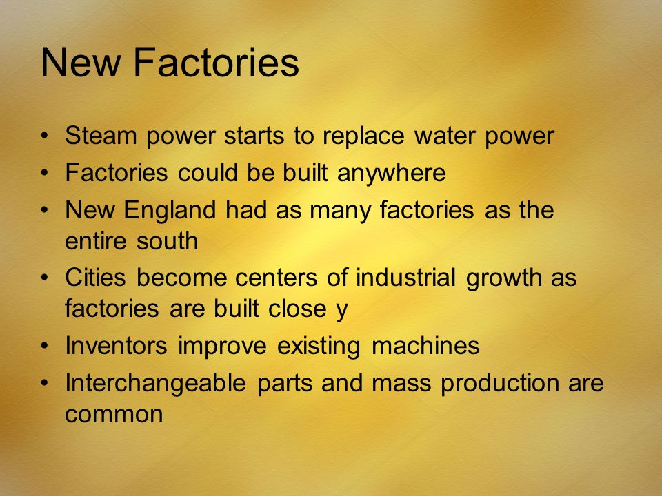 New Factories Steam power starts to replace water power Factories could be built anywhere New England had as many factories as the entire south Cities become centers of industrial growth as factories are built close y Inventors improve existing machines Interchangeable parts and mass production are common